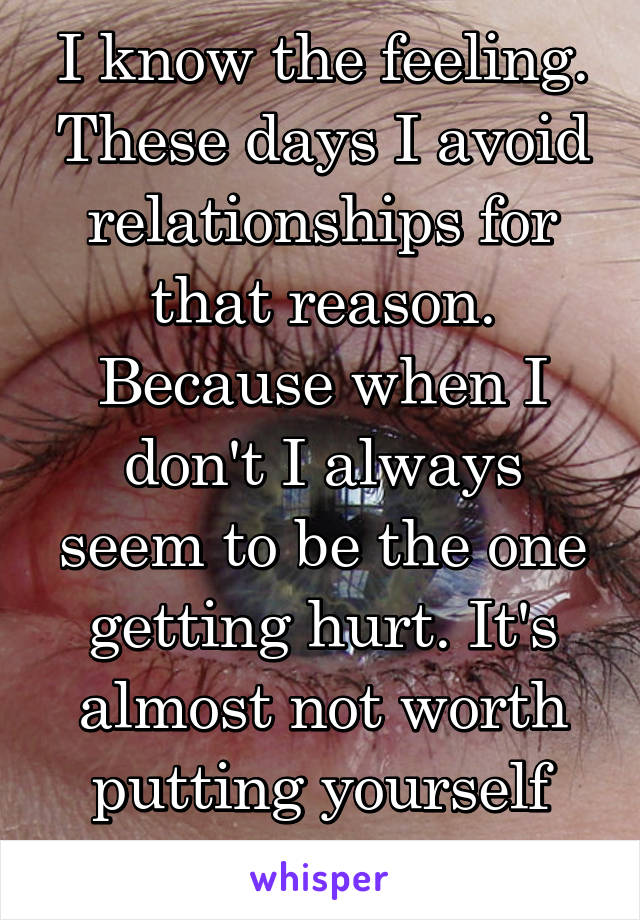 I know the feeling. These days I avoid relationships for that reason. Because when I don't I always seem to be the one getting hurt. It's almost not worth putting yourself out there. 