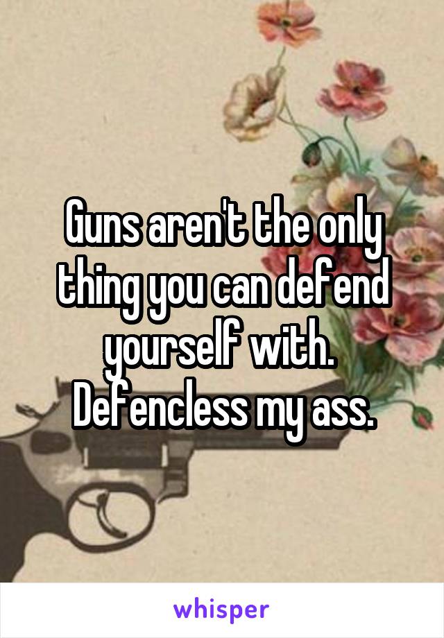 Guns aren't the only thing you can defend yourself with. 
Defencless my ass.