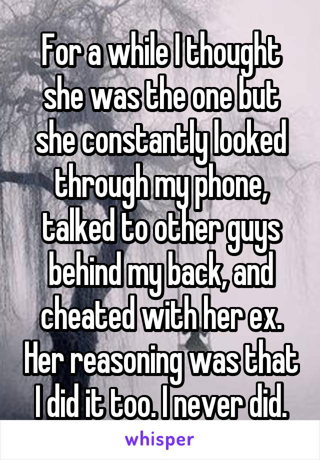 For a while I thought she was the one but she constantly looked through my phone, talked to other guys behind my back, and cheated with her ex. Her reasoning was that I did it too. I never did.