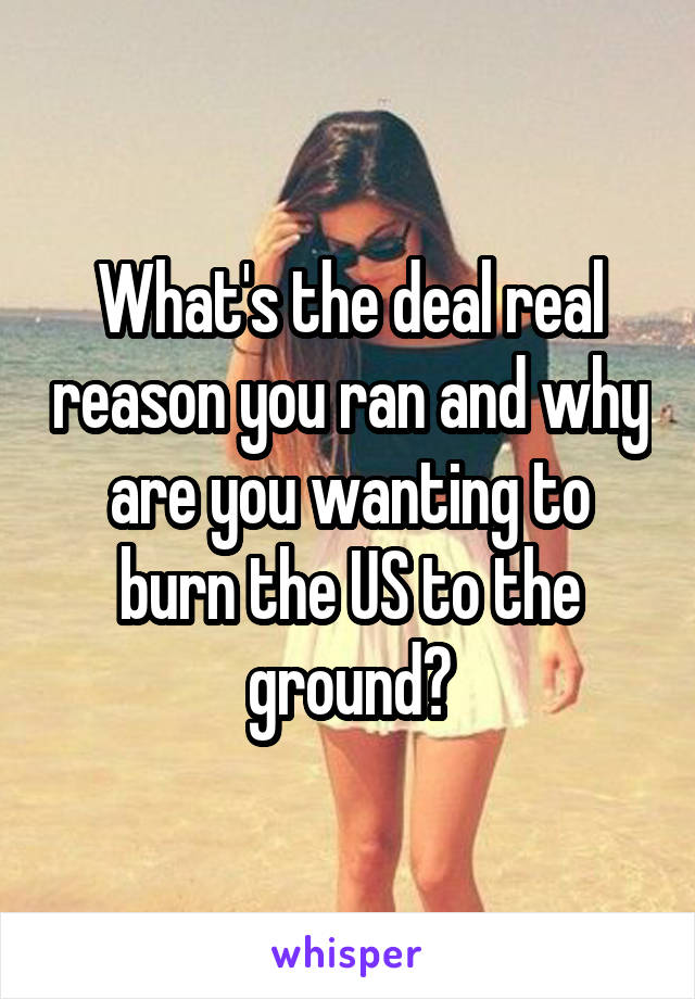 What's the deal real reason you ran and why are you wanting to burn the US to the ground?
