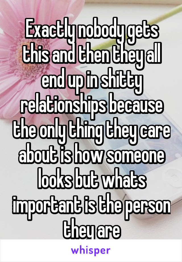 Exactly nobody gets this and then they all end up in shitty relationships because the only thing they care about is how someone looks but whats important is the person they are