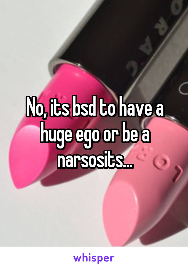 No, its bsd to have a huge ego or be a narsosits...