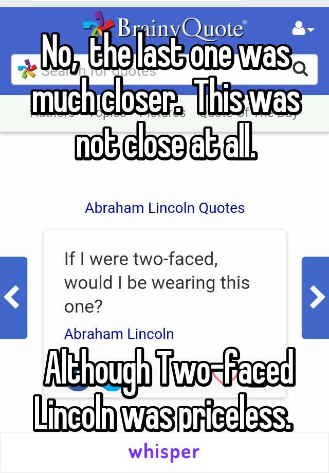 No,  the last one was much closer.  This was not close at all.




 Although Two-faced Lincoln was priceless. 