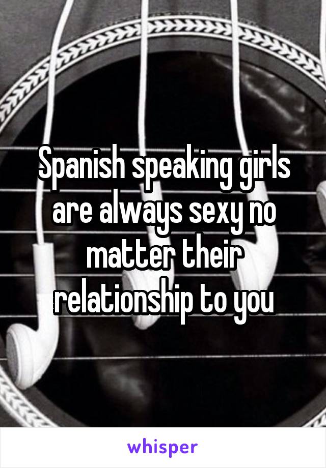 Spanish speaking girls are always sexy no matter their relationship to you