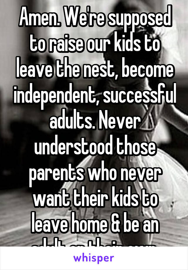Amen. We're supposed to raise our kids to leave the nest, become independent, successful adults. Never understood those parents who never want their kids to leave home & be an adult on their own.
