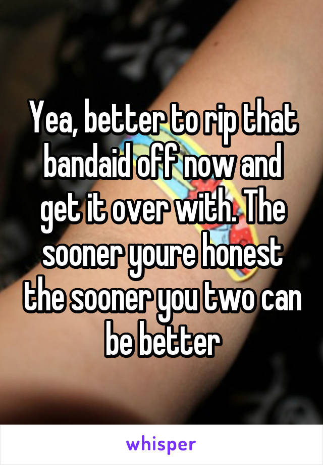 Yea, better to rip that bandaid off now and get it over with. The sooner youre honest the sooner you two can be better
