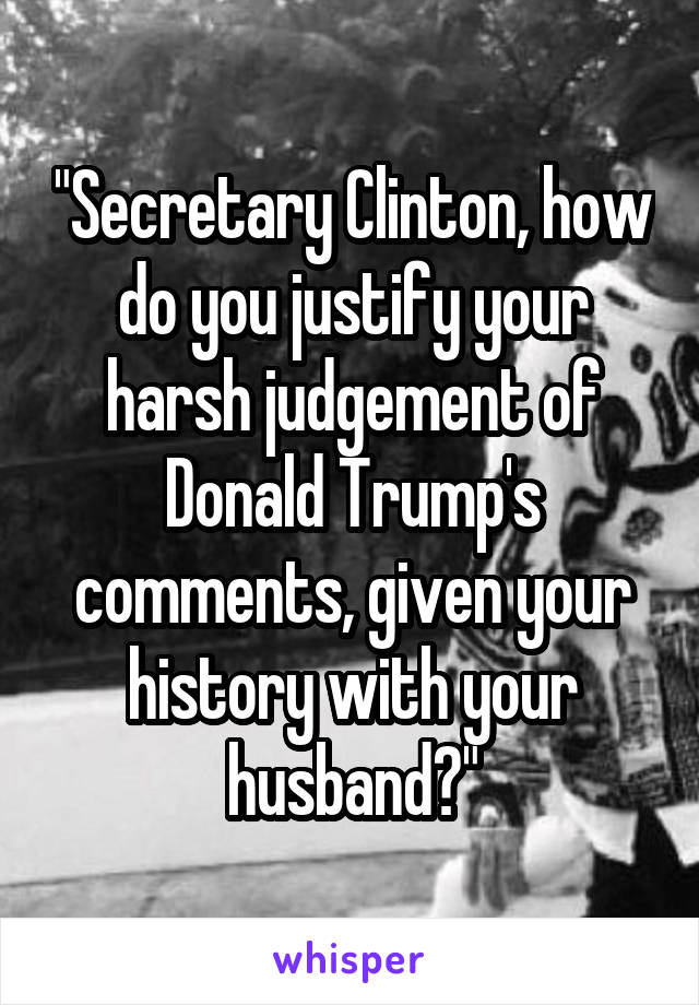 "Secretary Clinton, how do you justify your harsh judgement of Donald Trump's comments, given your history with your husband?"
