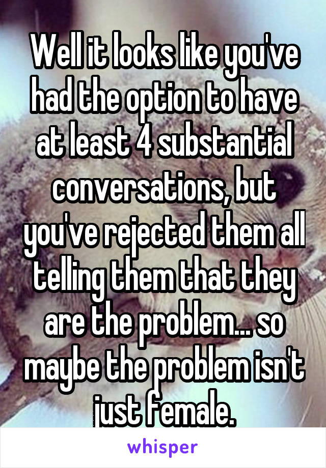 Well it looks like you've had the option to have at least 4 substantial conversations, but you've rejected them all telling them that they are the problem... so maybe the problem isn't just female.