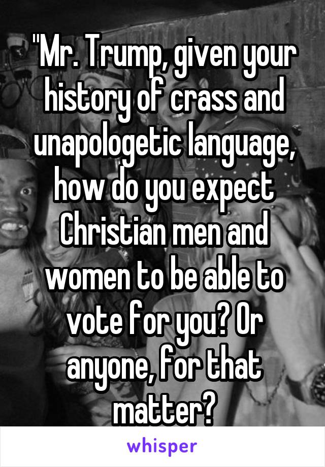 "Mr. Trump, given your history of crass and unapologetic language, how do you expect Christian men and women to be able to vote for you? Or anyone, for that matter?