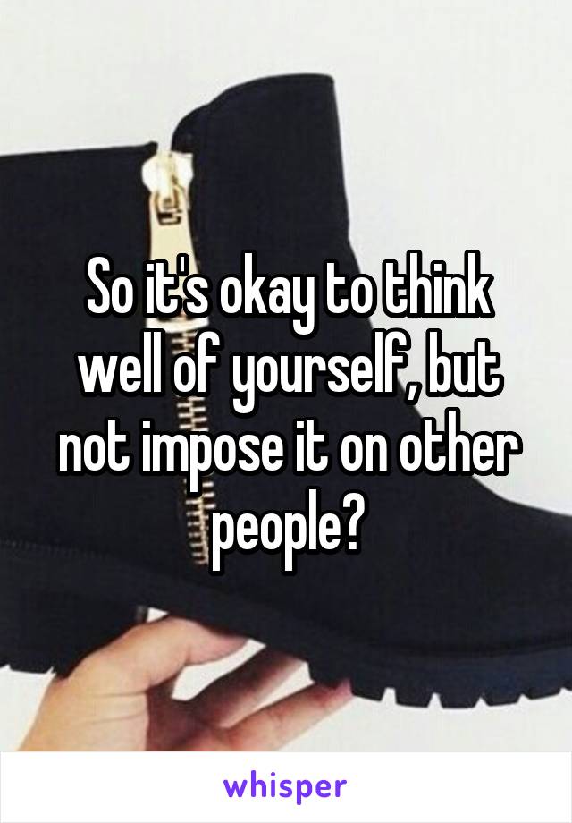 So it's okay to think well of yourself, but not impose it on other people?