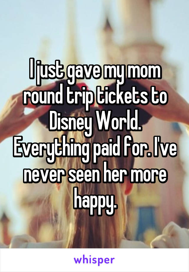 I just gave my mom round trip tickets to Disney World. Everything paid for. I've never seen her more happy.