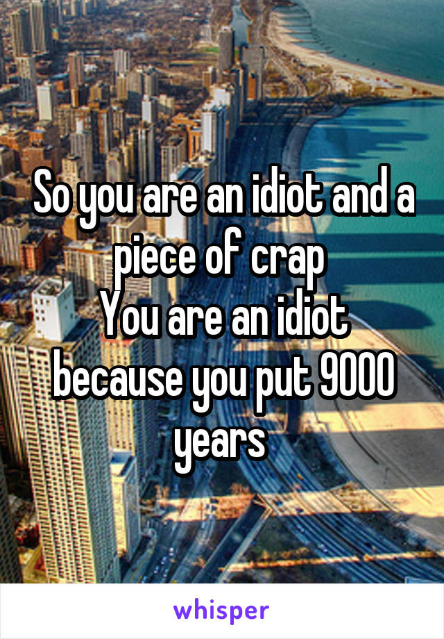 So you are an idiot and a piece of crap 
You are an idiot because you put 9000 years 