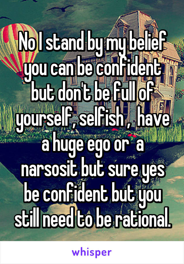No I stand by my belief you can be confident but don't be full of yourself, selfish ,  have a huge ego or  a narsosit but sure yes be confident but you still need to be rational.