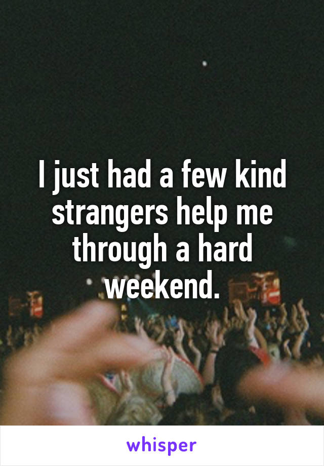 I just had a few kind strangers help me through a hard weekend.