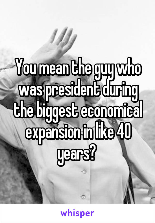 You mean the guy who was president during the biggest economical expansion in like 40 years? 