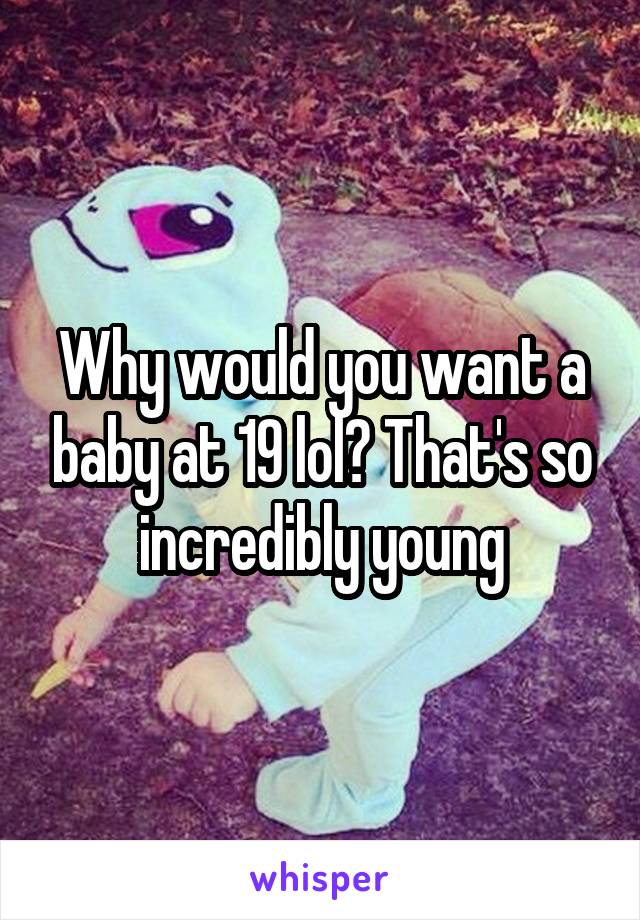 Why would you want a baby at 19 lol? That's so incredibly young