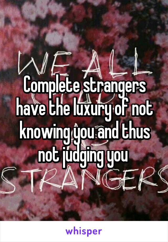 Complete strangers have the luxury of not knowing you and thus not judging you 