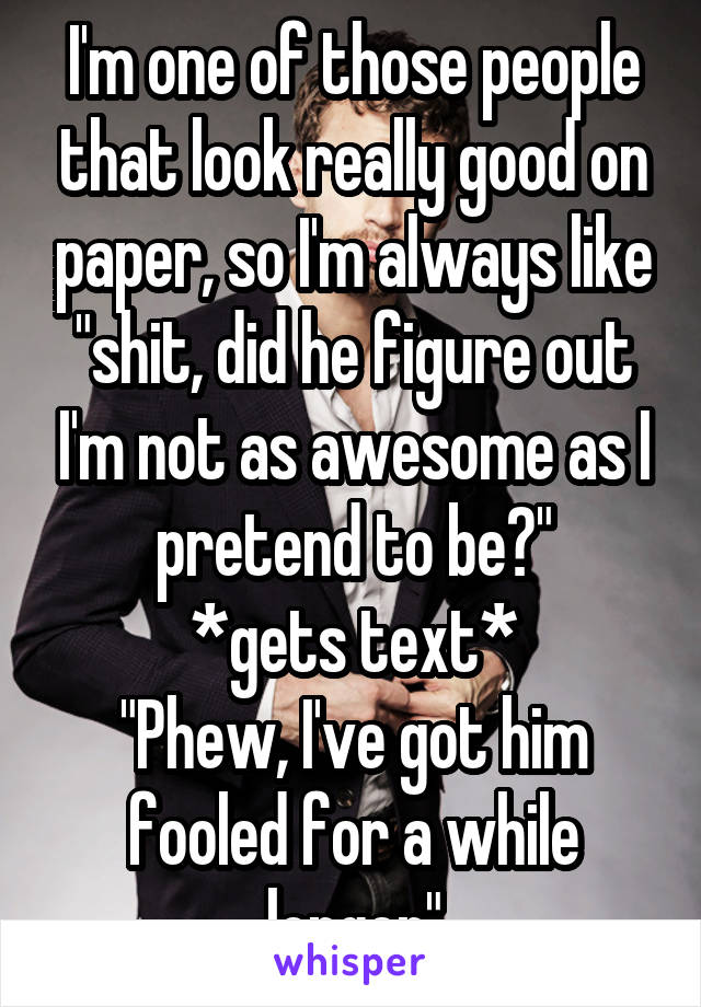 I'm one of those people that look really good on paper, so I'm always like "shit, did he figure out I'm not as awesome as I pretend to be?"
*gets text*
"Phew, I've got him fooled for a while longer"
