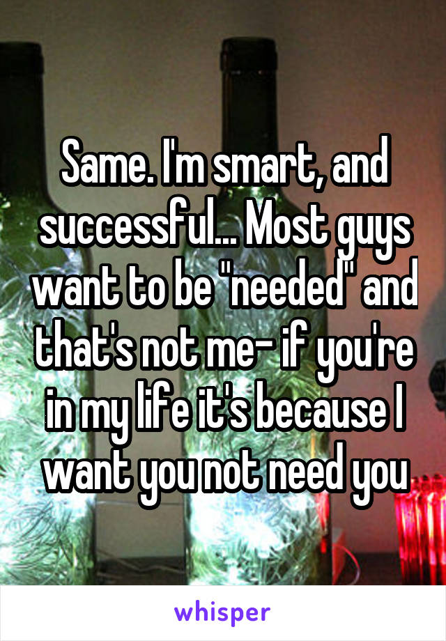 Same. I'm smart, and successful... Most guys want to be "needed" and that's not me- if you're in my life it's because I want you not need you