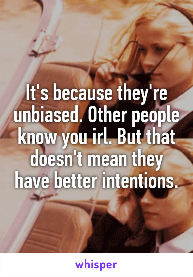 It's because they're unbiased. Other people know you irl. But that doesn't mean they have better intentions.