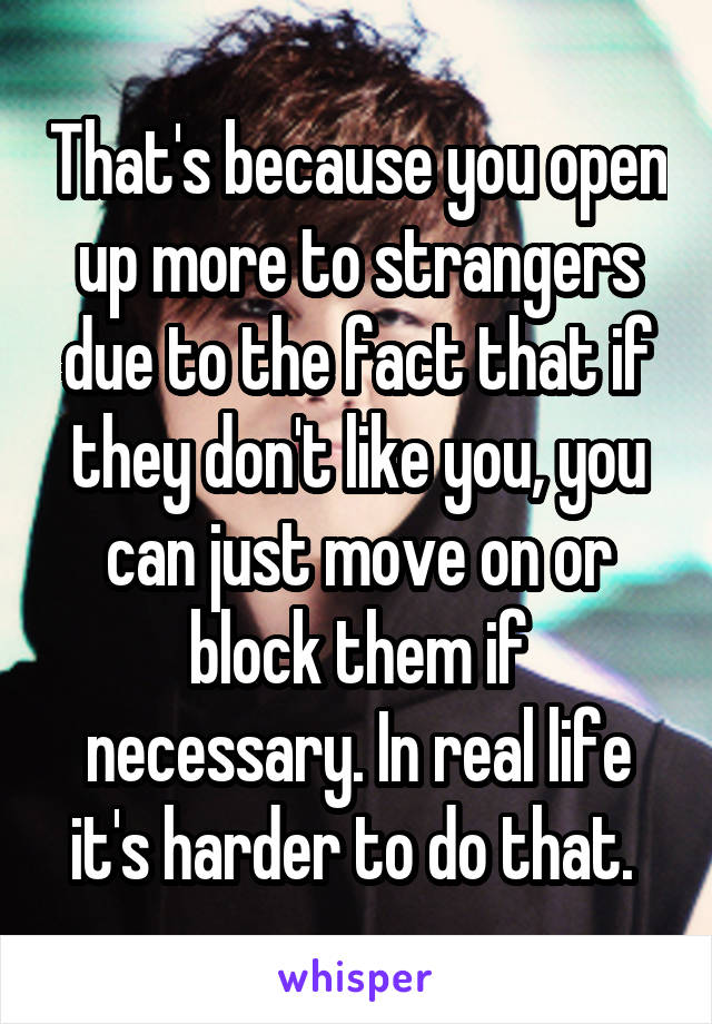 That's because you open up more to strangers due to the fact that if they don't like you, you can just move on or block them if necessary. In real life it's harder to do that. 