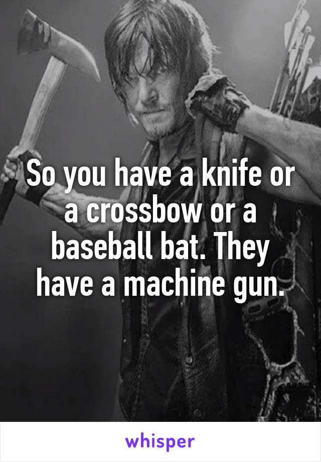 So you have a knife or a crossbow or a baseball bat. They have a machine gun.