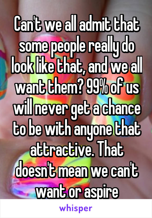 Can't we all admit that some people really do look like that, and we all want them? 99% of us will never get a chance to be with anyone that attractive. That doesn't mean we can't want or aspire