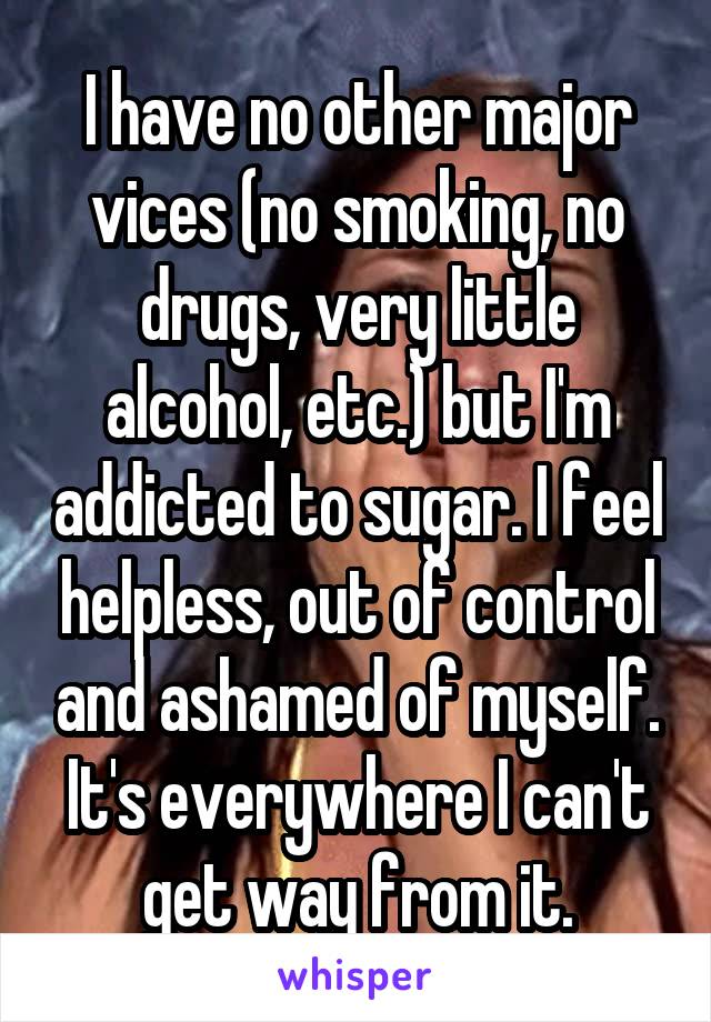 I have no other major vices (no smoking, no drugs, very little alcohol, etc.) but I'm addicted to sugar. I feel helpless, out of control and ashamed of myself. It's everywhere I can't get way from it.