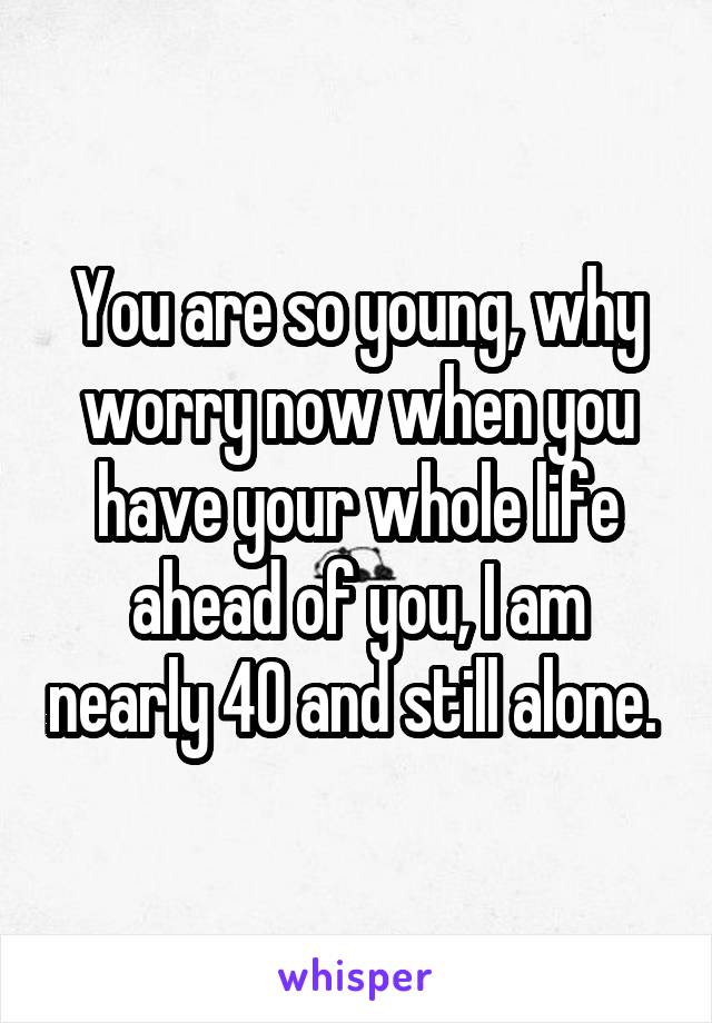 You are so young, why worry now when you have your whole life ahead of you, I am nearly 40 and still alone. 