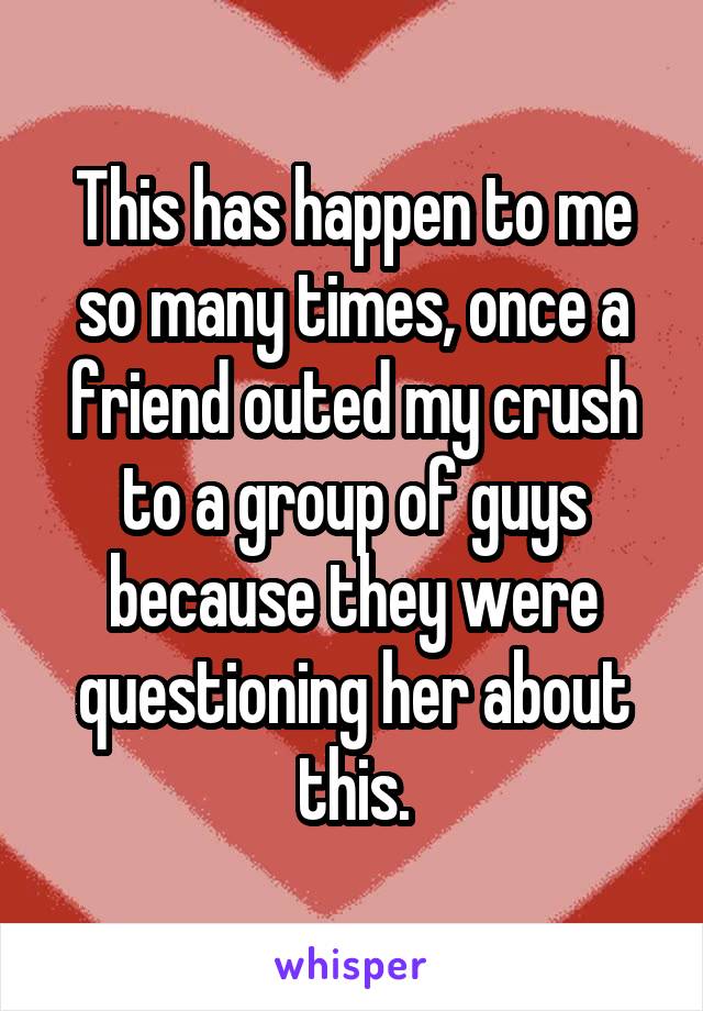 This has happen to me so many times, once a friend outed my crush to a group of guys because they were questioning her about this.