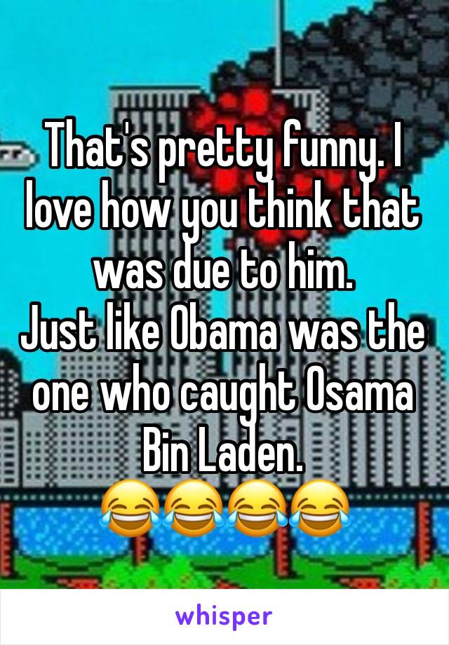 That's pretty funny. I love how you think that was due to him. 
Just like Obama was the one who caught Osama Bin Laden.
😂😂😂😂