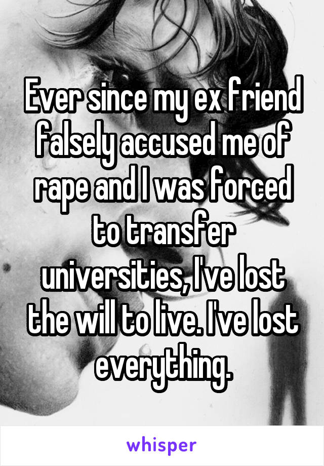 Ever since my ex friend falsely accused me of rape and I was forced to transfer universities, I've lost the will to live. I've lost everything.