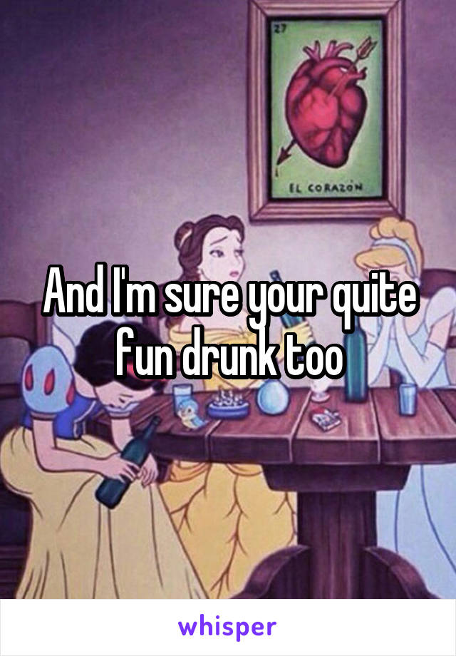 And I'm sure your quite fun drunk too