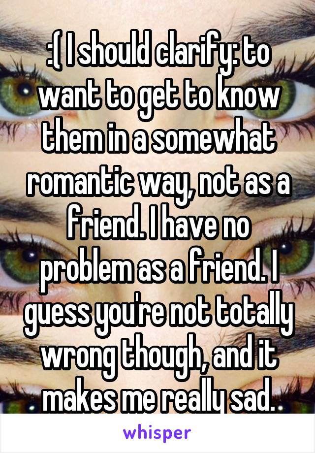 :( I should clarify: to want to get to know them in a somewhat romantic way, not as a friend. I have no problem as a friend. I guess you're not totally wrong though, and it makes me really sad.