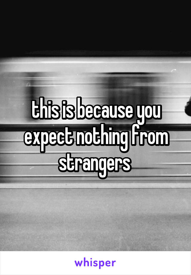 this is because you expect nothing from strangers 