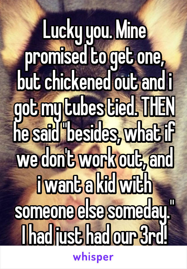 Lucky you. Mine promised to get one, but chickened out and i got my tubes tied. THEN he said "besides, what if we don't work out, and i want a kid with someone else someday." I had just had our 3rd!