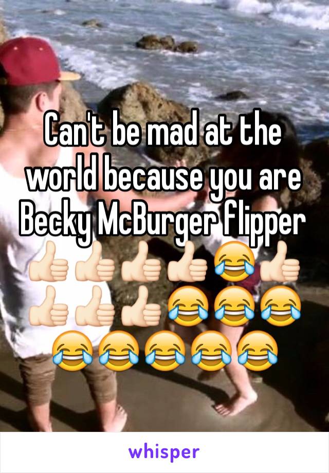 Can't be mad at the world because you are Becky McBurger flipper 👍🏻👍🏻👍🏻👍🏻😂👍🏻👍🏻👍🏻👍🏻😂😂😂😂😂😂😂😂