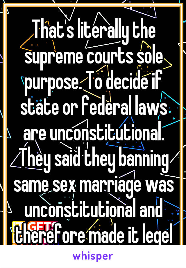 That's literally the supreme courts sole purpose. To decide if state or federal laws are unconstitutional. They said they banning same sex marriage was unconstitutional and therefore made it legel