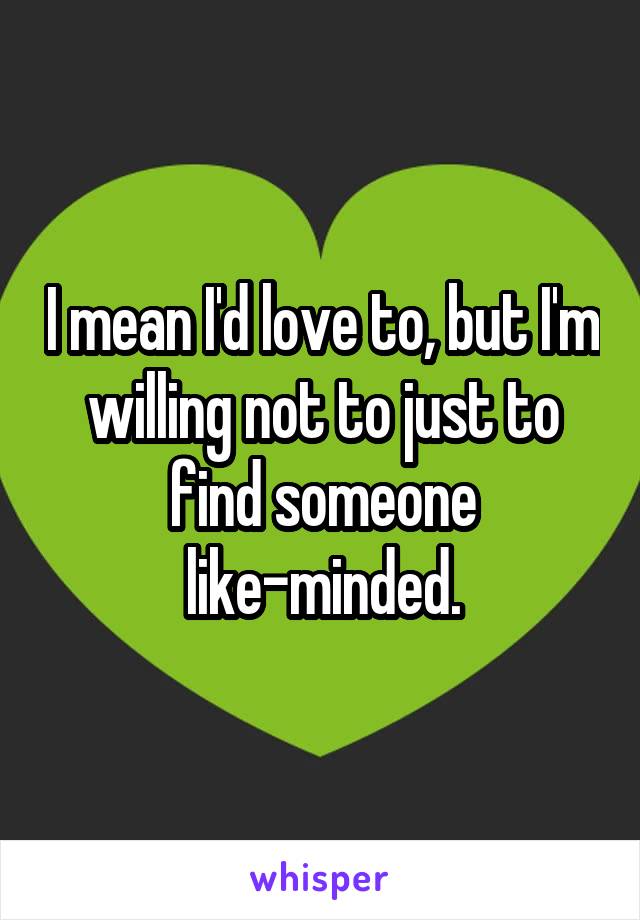 I mean I'd love to, but I'm willing not to just to find someone like-minded.