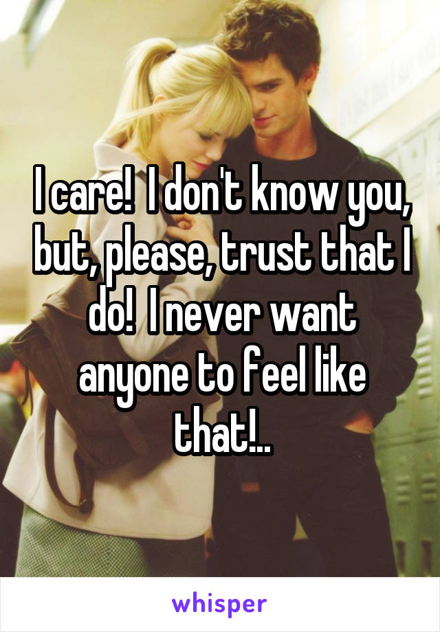 I care!  I don't know you, but, please, trust that I do!  I never want anyone to feel like that!..