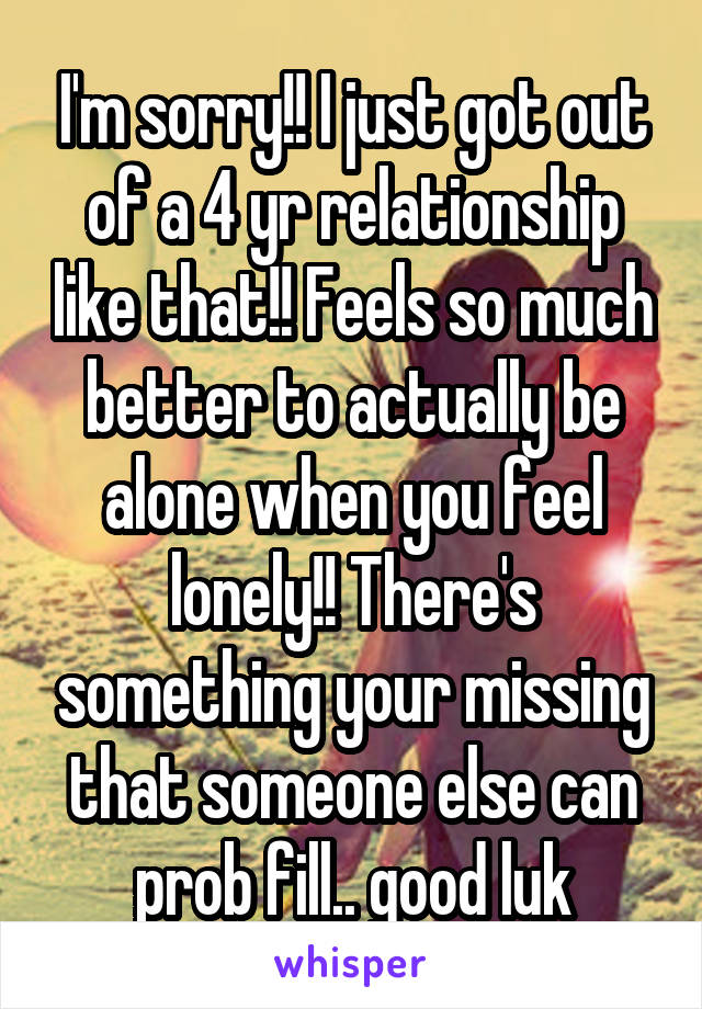 I'm sorry!! I just got out of a 4 yr relationship like that!! Feels so much better to actually be alone when you feel lonely!! There's something your missing that someone else can prob fill.. good luk