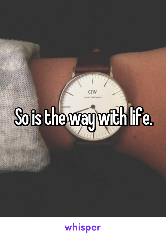 So is the way with life.