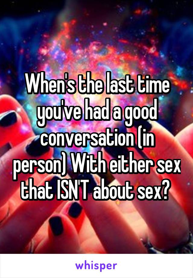 When's the last time you've had a good conversation (in person) With either sex that ISN'T about sex? 