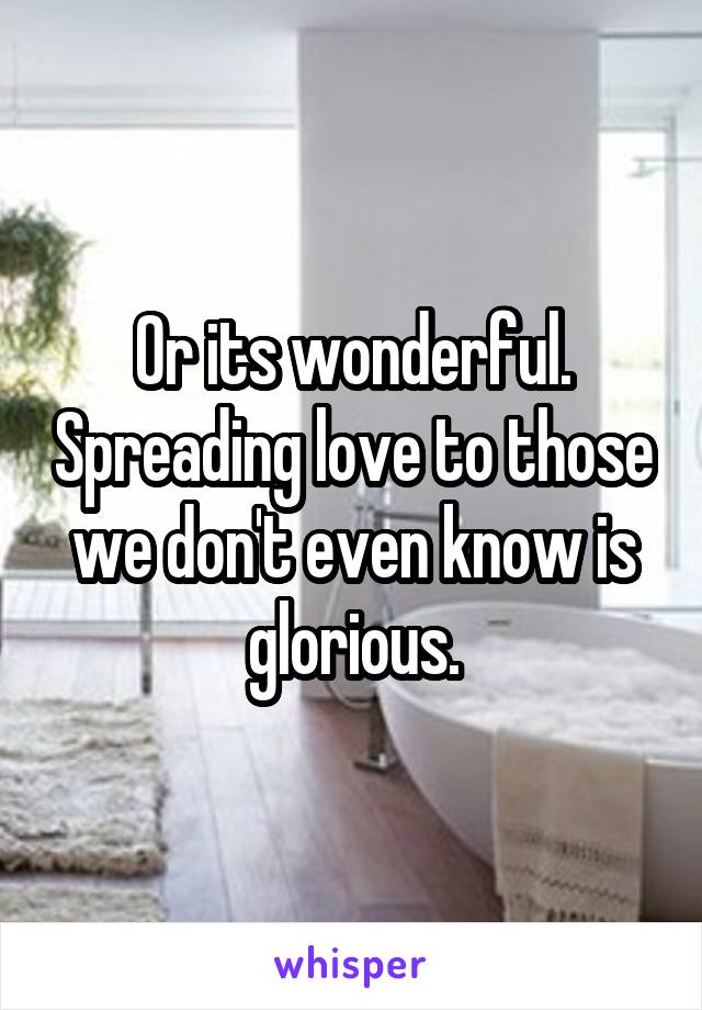 Or its wonderful. Spreading love to those we don't even know is glorious.