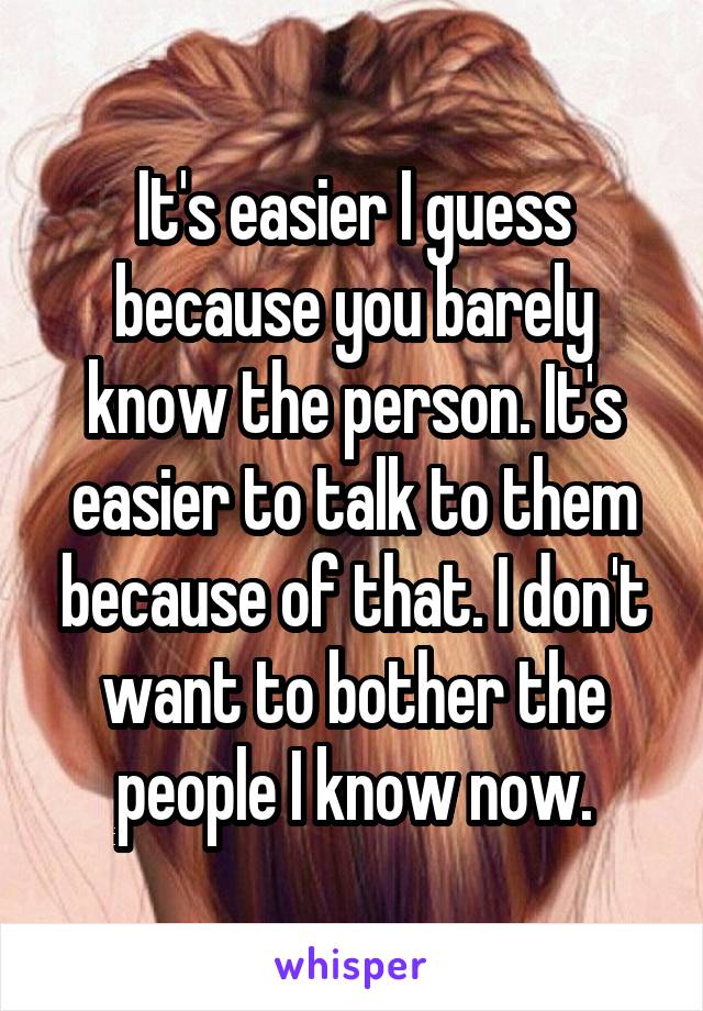 It's easier I guess because you barely know the person. It's easier to talk to them because of that. I don't want to bother the people I know now.