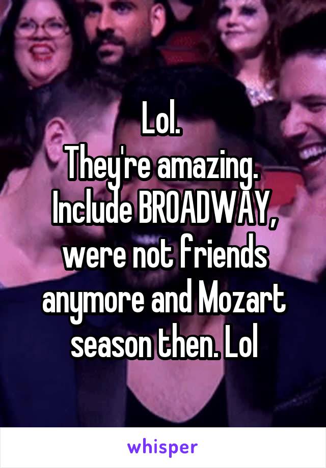 Lol. 
They're amazing. 
Include BROADWAY, were not friends anymore and Mozart season then. Lol