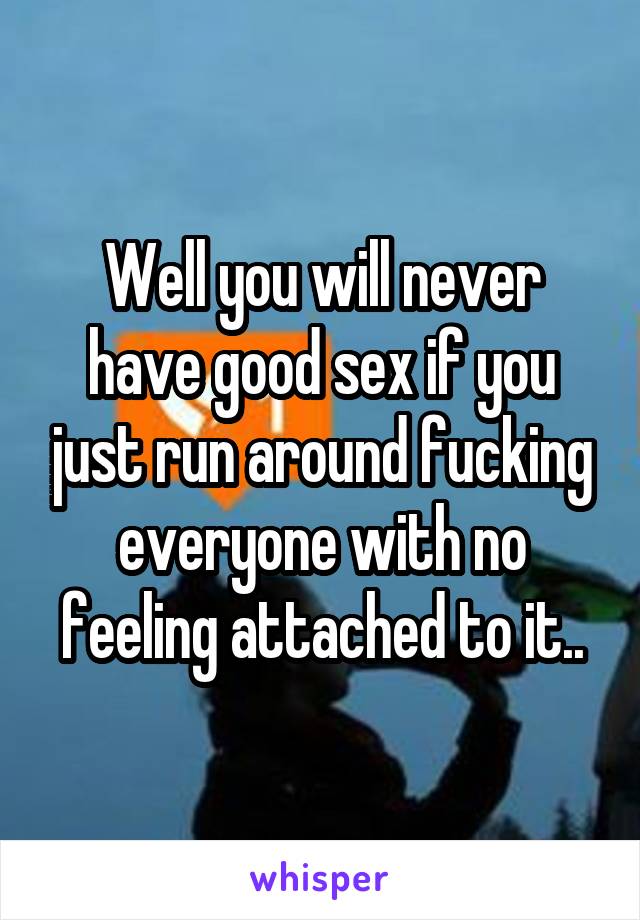 Well you will never have good sex if you just run around fucking everyone with no feeling attached to it..