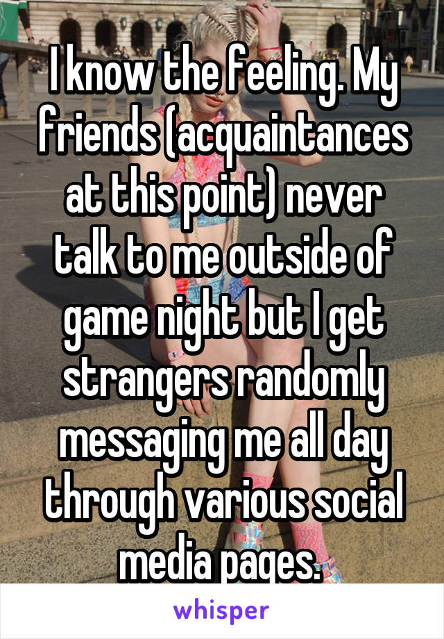 I know the feeling. My friends (acquaintances at this point) never talk to me outside of game night but I get strangers randomly messaging me all day through various social media pages. 