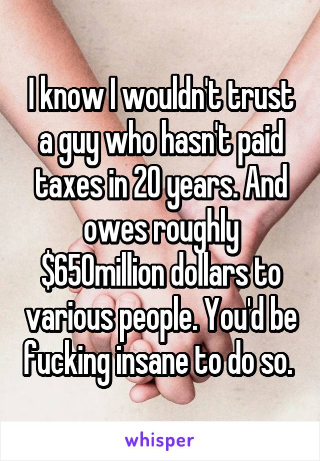 I know I wouldn't trust a guy who hasn't paid taxes in 20 years. And owes roughly $650million dollars to various people. You'd be fucking insane to do so. 