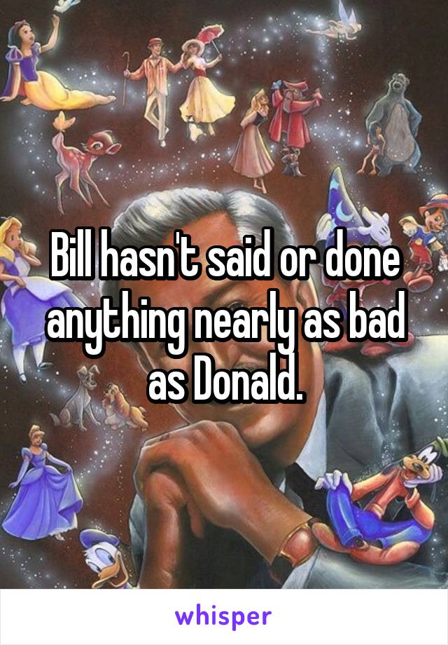 Bill hasn't said or done anything nearly as bad as Donald.
